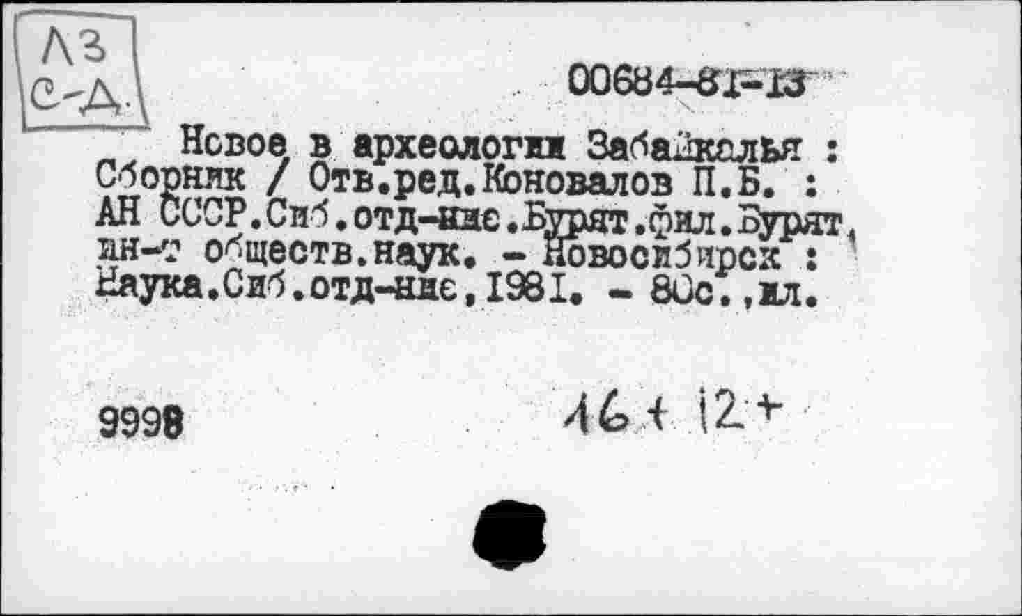 ﻿Л	00634-31^13
Новое в археологи Забайкалья : Сборник / Отв.ред.Коновалов П.Б. : АН СССР. Сиб. отд-ндо • Бурят • фил. Бурят ан-с обществ.наук. - Новосибирск : Наука. Сиб.отд-ндє, 1981. - 80с.,мл.
9998
46 і І2>